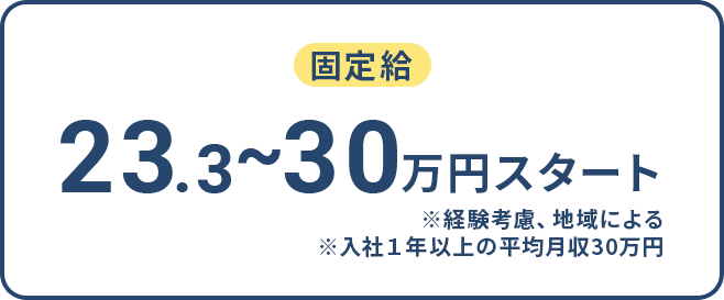 23.3～30万円スタート ※経験考慮、地域による ※入社１年以上の平均月収３０万円