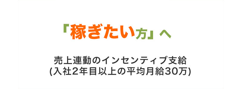 「稼ぎたい方」へ 売上連動のインセンティブ支給 (入社2年目以上の平均月給30万)