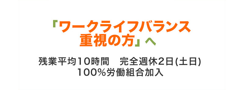 「ワークライフバランス重視の方」へ 残業平均10時間 完全週休2日(土日) 100%労働組合加入